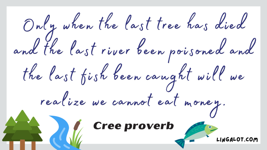 Famous Cree proverb which reads 'he last tree has died and the last river been poisoned and the last fish been caught will we realize we cannot eat money.'