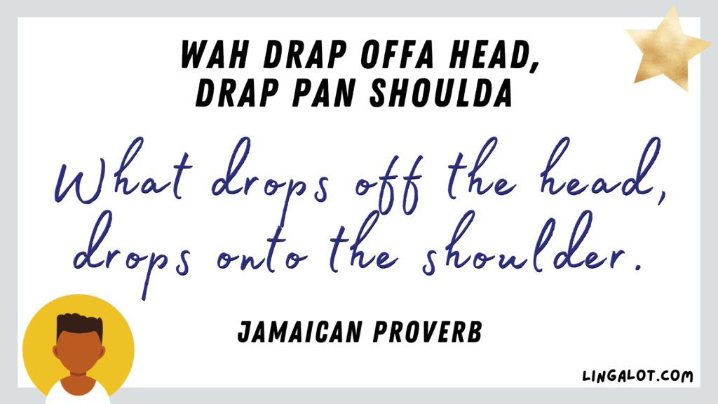 Jamaican proverb which reads 'what drops off the head, drops onto the shoulder'.